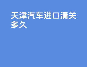 天津汽车进口清关多久