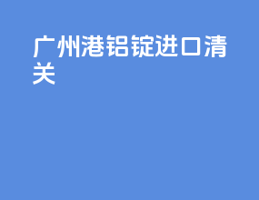 广州港铝锭进口清关