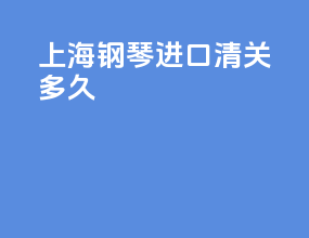 上海钢琴进口清关多久