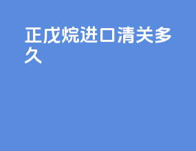 正戊烷进口清关多久