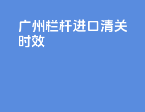 广州栏杆进口清关时效