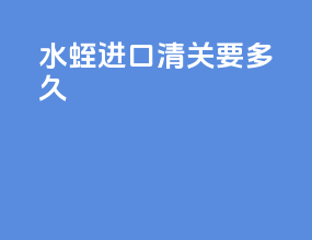 水蛭进口清关要多久