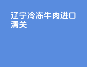 辽宁冷冻牛肉进口清关