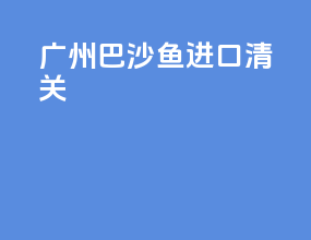 广州巴沙鱼进口清关