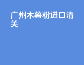 广州木薯粉进口清关