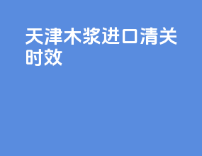 天津木浆进口清关时效