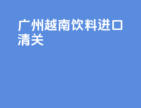 广州越南饮料进口清关