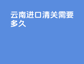 云南进口清关需要多久