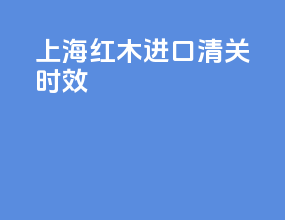 上海红木进口清关时效