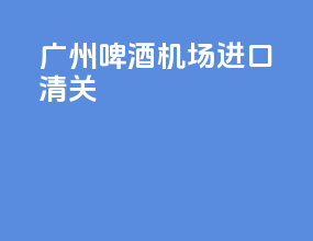 广州啤酒机场进口清关