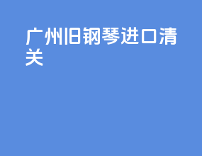 广州旧钢琴进口清关