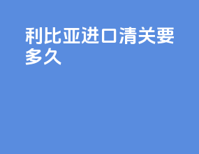 利比亚进口清关要多久