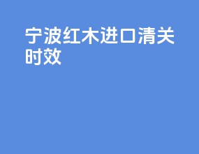 宁波红木进口清关时效