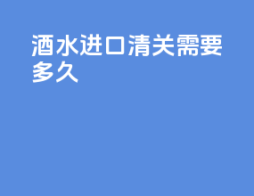 酒水进口清关需要多久