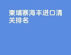 柬埔寨海丰进口清关排名