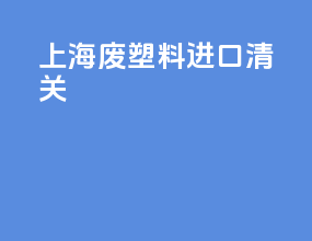 上海废塑料进口清关