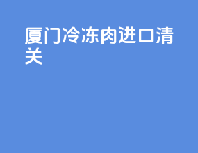 厦门冷冻肉进口清关