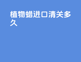植物蜡进口清关多久