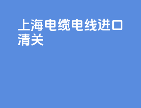 上海电缆电线进口清关