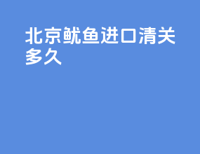 北京鱿鱼进口清关多久