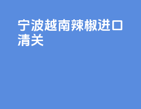 宁波越南辣椒进口清关
