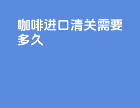 咖啡进口清关需要多久