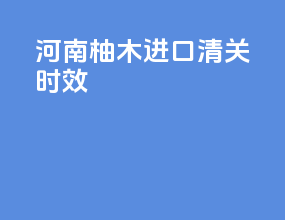 河南柚木进口清关时效