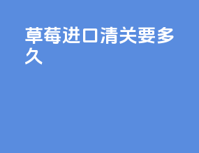 草莓进口清关要多久
