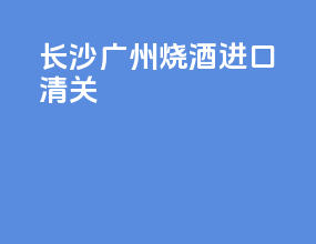长沙广州烧酒进口清关