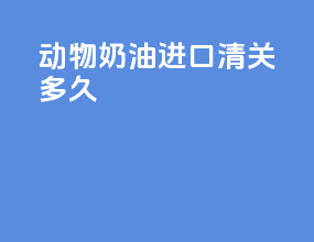 动物奶油进口清关多久