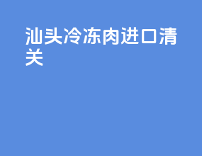 汕头冷冻肉进口清关