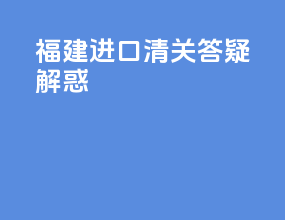福建进口清关答疑解惑