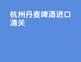 杭州丹麦啤酒进口清关