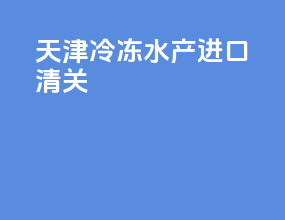 天津冷冻水产进口清关