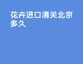 花卉进口清关北京多久