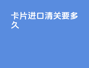 卡片进口清关要多久