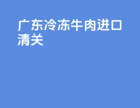 广东冷冻牛肉进口清关