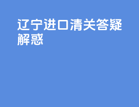 辽宁进口清关答疑解惑