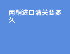 丙酮进口清关要多久