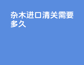 杂木进口清关需要多久