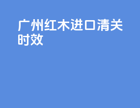 广州红木进口清关时效