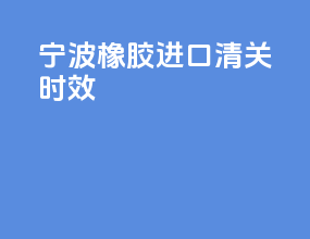 宁波橡胶进口清关时效