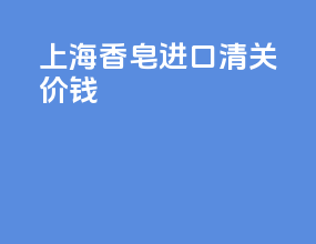 上海香皂进口清关价钱
