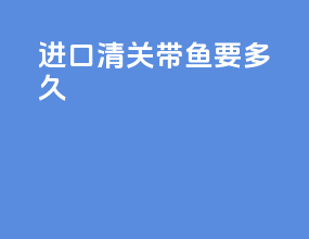 进口清关带鱼要多久