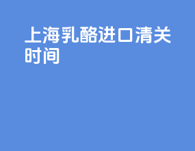 上海乳酪进口清关时间