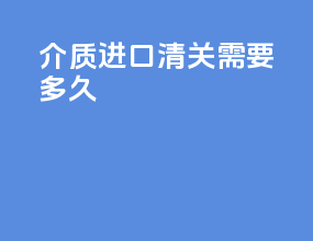 介质进口清关需要多久