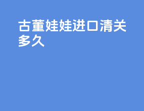 古董娃娃进口清关多久