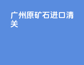 广州原矿石进口清关