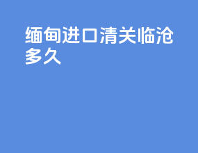 缅甸进口清关临沧多久