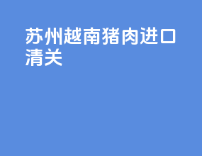 苏州越南猪肉进口清关